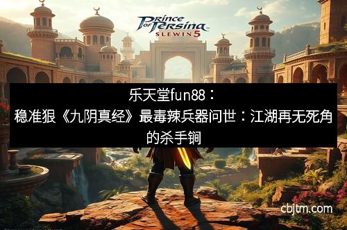 乐天堂fun88:稳准狠《九阴真经》最毒辣兵器问世:江湖再无死角的杀手锏 乐天堂fun88:稳准狠《九阴真经》最毒辣兵器问世:江湖再无死角的杀手锏