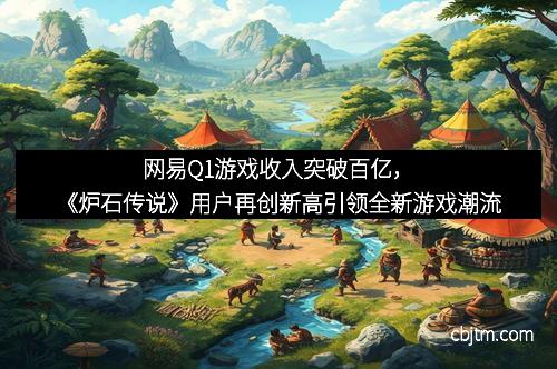 网易Q1游戏收入突破百亿,《炉石传说》用户再创新高引领全新游戏潮流 网易Q1游戏收入突破百亿,《炉石传说》用户再创新高引领全新游戏潮流